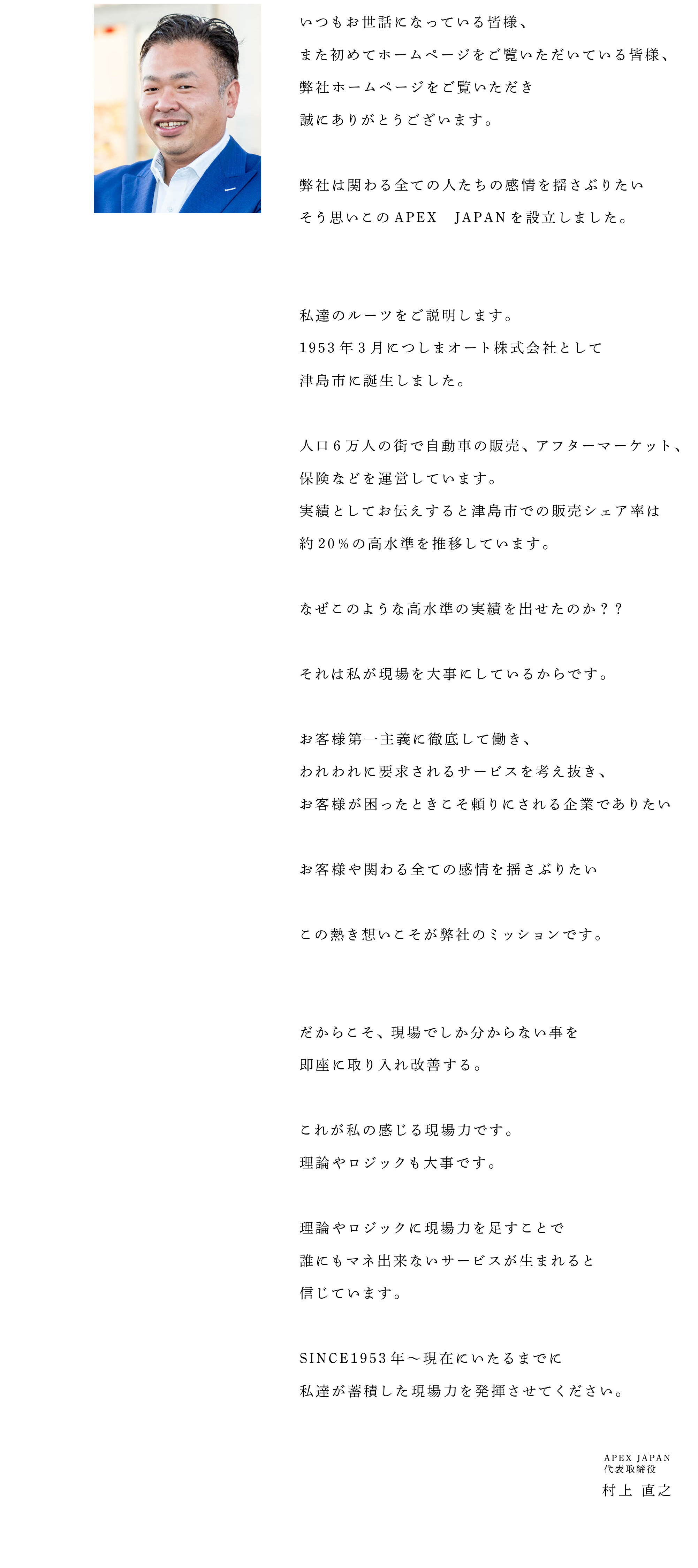 いつもお世話になっている皆様、
					また初めてホームページを
					ご覧いただいている皆様、
					弊社ホームページをご覧いただき
					誠にありがとうございます。
					
					弊社は関わる
					全ての人たちの感情を揺さぶりたい 
					そう思いこのAPEX JAPANを
					設立しました。
					
					 
					私達のルーツをご説明します。 
					1953年3月に
					つしまオート株式会社として
					津島市に誕生しました。
					
					人口6万人の街で自動車の販売、
					アフターマーケット、
					保険などを運営しています。
					実績としてお伝えすると
					津島市での販売シェア率は約20%の
					高水準を推移しています。 
					
					なぜこのような高水準の
					実績を出せたのか？？
					
					それは私が現場を大事に
					しているからです。
					
					お客様第一主義に徹底して働き、
					われわれに要求されるサービスを
					考え抜き、
					お客様が困ったときこそ頼りにされる
					企業でありたい
					
					お客様や関わる
					全ての感情を揺さぶりたい
					
					この熱き想いこそが
					弊社のミッションです。
					
					
					だからこそ、
					現場でしか分からない事を
					即座に取り入れ改善する。
					
					これが私の感じる現場力です。
					理論やロジックも大事です。 
					
					理論やロジックに現場力を足すことで
					誰にもマネ出来ないサービスが
					生まれると信じています。
					
					SINCE1953年〜
					現在にいたるまでに
					私達が蓄積した現場力を
					発揮させてください。

					APEX JAPAN 代表取締役
					村上 直之
					